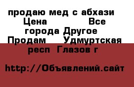 продаю мед с абхази › Цена ­ 10 000 - Все города Другое » Продам   . Удмуртская респ.,Глазов г.